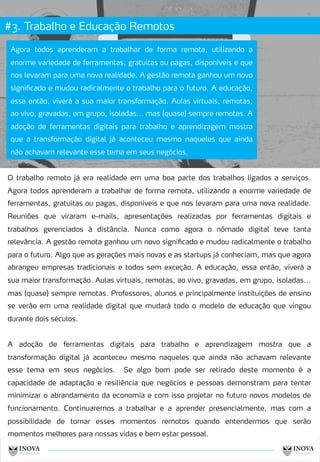 #3. Trabalho e Educação Remotos
10
Agora todos aprenderam a trabalhar de forma remota, utilizando a
enorme variedade de ferramentas, gratuitas ou pagas, disponíveis e que
nos levaram para uma nova realidade. A gestão remota ganhou um novo
significado e mudou radicalmente o trabalho para o futuro. A educação,
essa então, viverá a sua maior transformação. Aulas virtuais, remotas,
ao vivo, gravadas, em grupo, isoladas... mas (quase) sempre remotas. A
adoção de ferramentas digitais para trabalho e aprendizagem mostra
que a transformação digital já aconteceu mesmo naqueles que ainda
não achavam relevante esse tema em seus negócios.
O trabalho remoto já era realidade em uma boa parte dos trabalhos ligados a serviços.
Agora todos aprenderam a trabalhar de forma remota, utilizando a enorme variedade de
ferramentas, gratuitas ou pagas, disponíveis e que nos levaram para uma nova realidade.
Reuniões que viraram e-mails, apresentações realizadas por ferramentas digitais e
trabalhos gerenciados à distância. Nunca como agora o nômade digital teve tanta
relevância. A gestão remota ganhou um novo significado e mudou radicalmente o trabalho
para o futuro. Algo que as gerações mais novas e as startups já conheciam, mas que agora
abrangeu empresas tradicionais e todos sem exceção. A educação, essa então, viverá a
sua maior transformação. Aulas virtuais, remotas, ao vivo, gravadas, em grupo, isoladas...
mas (quase) sempre remotas. Professores, alunos e principalmente instituições de ensino
se verão em uma realidade digital que mudará todo o modelo de educação que vingou
durante dois séculos.
A adoção de ferramentas digitais para trabalho e aprendizagem mostra que a
transformação digital já aconteceu mesmo naqueles que ainda não achavam relevante
esse tema em seus negócios. Se algo bom pode ser retirado deste momento é a
capacidade de adaptação e resiliência que negócios e pessoas demonstram para tentar
minimizar o abrandamento da economia e com isso projetar no futuro novos modelos de
funcionamento. Continuaremos a trabalhar e a aprender presencialmente, mas com a
possibilidade de tornar esses momentos remotos quando entendermos que serão
momentos melhores para nossas vidas e bem estar pessoal.
 