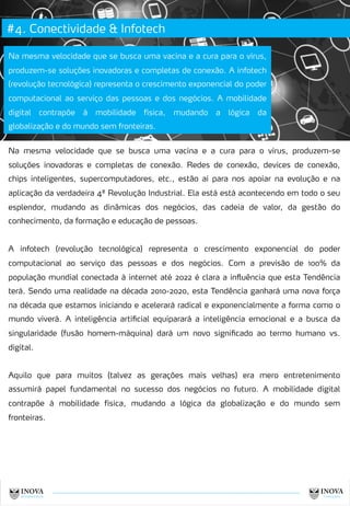 #4. Conectividade & Infotech
11
Na mesma velocidade que se busca uma vacina e a cura para o vírus,
produzem-se soluções inovadoras e completas de conexão. A infotech
(revolução tecnológica) representa o crescimento exponencial do poder
computacional ao serviço das pessoas e dos negócios. A mobilidade
digital contrapõe à mobilidade física, mudando a lógica da
globalização e do mundo sem fronteiras.
Na mesma velocidade que se busca uma vacina e a cura para o vírus, produzem-se
soluções inovadoras e completas de conexão. Redes de conexão, devices de conexão,
chips inteligentes, supercomputadores, etc., estão aí para nos apoiar na evolução e na
aplicação da verdadeira 4ª Revolução Industrial. Ela está está acontecendo em todo o seu
esplendor, mudando as dinâmicas dos negócios, das cadeia de valor, da gestão do
conhecimento, da formação e educação de pessoas.
A infotech (revolução tecnológica) representa o crescimento exponencial do poder
computacional ao serviço das pessoas e dos negócios. Com a previsão de 100% da
população mundial conectada à internet até 2022 é clara a influência que esta Tendência
terá. Sendo uma realidade na década 2010-2020, esta Tendência ganhará uma nova força
na década que estamos iniciando e acelerará radical e exponencialmente a forma como o
mundo viverá. A inteligência artificial equiparará a inteligência emocional e a busca da
singularidade (fusão homem-máquina) dará um novo significado ao termo humano vs.
digital.
Aquilo que para muitos (talvez as gerações mais velhas) era mero entretenimento
assumirá papel fundamental no sucesso dos negócios no futuro. A mobilidade digital
contrapõe à mobilidade física, mudando a lógica da globalização e do mundo sem
fronteiras.
 