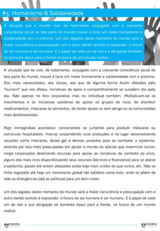 #5. Humanismo & Solidariedade
12
A situação que o mundo vive, de isolamento, conjugado com a crescente
consciência social de boa parte do mundo trouxe à tona um maior humanismo e
solidariedade com o próximo. Um dos legados deste momento do mundo será a
maior consciência e preocupação com o outro dando sentido à expressão: o futuro
do ser humano é ser humano. E o papel de cada um de nós e a obrigação também
só aumenta daqui para a frente na busca de um mundo melhor.
A situação que se vive, de isolamento, conjugado com a crescente consciência social de
boa parte do mundo, trouxe à tona um maior humanismo e solidariedade com o próximo.
Dos mais necessitados, aos idosos, aos que de alguma forma foram afetados pelo
“tsunami” que nos afetou, iniciativas de apoio e compartilhamento se sucedem dia após
dia. Não apenas no foro corporativo mas no individual também. Multiplicam-se os
movimentos e as iniciativas solidárias de apoiar os grupos de risco, de distribuir
medicamentos, máscaras ou alimentos, de tentar ajudar os sem abrigo ou as comunidades
mais desfavorecidas.
Algo inimaginável aconteceu: concorrentes se juntando para produzir máscaras ou
estruturas hospitalares; marcas suspendendo suas produções e no lugar desenvolvendo
soluções como máscaras, álcool gel e demais produtos para se combater a epidemia,
estando por isso mais preocupadas em ajudar o mundo do apenas que maximizar lucros;
mega corporações destinando recursos para apoiar as iniciativas de combate ao vírus;
alguns dos mais ricos disponibilizando seus recursos (técnicos e financeiros) para se atacar
a epidemia; países até ontem afastados estão hoje mais unidos do que nunca, etc. Não se
tinha registado até hoje um movimento global tão solidário como este, onde se põem de
lado as divergências (até as políticas) para um bem maior.
Um dos legados deste momento do mundo será a maior consciência e preocupação com o
outro dando sentido à expressão: o futuro do ser humano é ser humano. E o papel de cada
um de nós e sua obrigação só aumenta daqui para a frente, na busca de um mundo
melhor.
 
