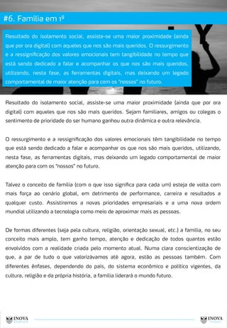 #6. Família em 1º
13
Resultado do isolamento social, assiste-se uma maior proximidade (ainda
que por ora digital) com aqueles que nos são mais queridos. O ressurgimento
e a ressignificação dos valores emocionais tem tangibilidade no tempo que
está sendo dedicado a falar e acompanhar os que nos são mais queridos,
utilizando, nesta fase, as ferramentas digitais, mas deixando um legado
comportamental de maior atenção para com os “nossos” no futuro.
Resultado do isolamento social, assiste-se uma maior proximidade (ainda que por ora
digital) com aqueles que nos são mais queridos. Sejam familiares, amigos ou colegas o
sentimento de prioridade do ser humano ganhou outra dinâmica e outra relevância.
O ressurgimento e a ressignificação dos valores emocionais têm tangibilidade no tempo
que está sendo dedicado a falar e acompanhar os que nos são mais queridos, utilizando,
nesta fase, as ferramentas digitais, mas deixando um legado comportamental de maior
atenção para com os “nossos” no futuro.
Talvez o conceito de família (com o que isso significa para cada um) esteja de volta com
mais força ao cenário global, em detrimento de performance, carreira e resultados a
qualquer custo. Assistiremos a novas prioridades empresariais e a uma nova ordem
mundial utilizando a tecnologia como meio de aproximar mais as pessoas.
De formas diferentes (seja pela cultura, religião, orientação sexual, etc.) a família, no seu
conceito mais amplo, tem ganho tempo, atenção e dedicação de todos quantos estão
envolvidos com a realidade criada pelo momento atual. Numa clara conscientização de
que, a par de tudo o que valorizávamos até agora, estão as pessoas também. Com
diferentes ênfases, dependendo do país, do sistema econômico e político vigentes, da
cultura, religião e da própria história, a família liderará o mundo futuro.
 
