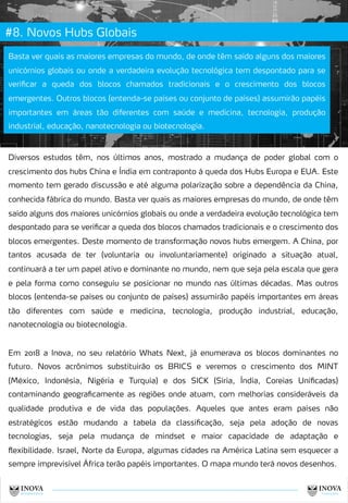 #8. Novos Hubs Globais
15
Basta ver quais as maiores empresas do mundo, de onde têm saído alguns dos maiores
unicórnios globais ou onde a verdadeira evolução tecnológica tem despontado para se
verificar a queda dos blocos chamados tradicionais e o crescimento dos blocos
emergentes. Outros blocos (entenda-se países ou conjunto de países) assumirão papéis
importantes em áreas tão diferentes com saúde e medicina, tecnologia, produção
industrial, educação, nanotecnologia ou biotecnologia.
Diversos estudos têm, nos últimos anos, mostrado a mudança de poder global com o
crescimento dos hubs China e Índia em contraponto à queda dos Hubs Europa e EUA. Este
momento tem gerado discussão e até alguma polarização sobre a dependência da China,
conhecida fábrica do mundo. Basta ver quais as maiores empresas do mundo, de onde têm
saído alguns dos maiores unicórnios globais ou onde a verdadeira evolução tecnológica tem
despontado para se verificar a queda dos blocos chamados tradicionais e o crescimento dos
blocos emergentes. Deste momento de transformação novos hubs emergem. A China, por
tantos acusada de ter (voluntaria ou involuntariamente) originado a situação atual,
continuará a ter um papel ativo e dominante no mundo, nem que seja pela escala que gera
e pela forma como conseguiu se posicionar no mundo nas últimas décadas. Mas outros
blocos (entenda-se países ou conjunto de países) assumirão papéis importantes em áreas
tão diferentes com saúde e medicina, tecnologia, produção industrial, educação,
nanotecnologia ou biotecnologia.
Em 2018 a Inova, no seu relatório Whats Next, já enumerava os blocos dominantes no
futuro. Novos acrônimos substituirão os BRICS e veremos o crescimento dos MINT
(México, Indonésia, Nigéria e Turquia) e dos SICK (Síria, Índia, Coreias Unificadas)
contaminando geograficamente as regiões onde atuam, com melhorias consideráveis da
qualidade produtiva e de vida das populações. Aqueles que antes eram países não
estratégicos estão mudando a tabela da classificação, seja pela adoção de novas
tecnologias, seja pela mudança de mindset e maior capacidade de adaptação e
flexibilidade. Israel, Norte da Europa, algumas cidades na América Latina sem esquecer a
sempre imprevisível África terão papéis importantes. O mapa mundo terá novos desenhos.
 
