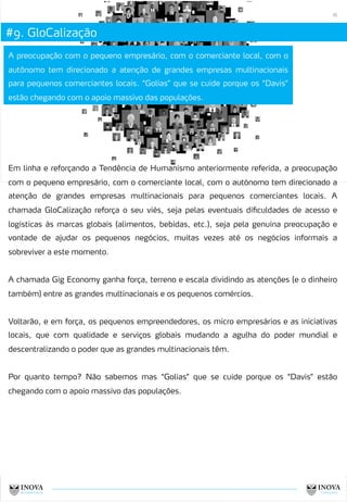 #9. GloCalização
16
A preocupação com o pequeno empresário, com o comerciante local, com o
autônomo tem direcionado a atenção de grandes empresas multinacionais
para pequenos comerciantes locais. “Golias” que se cuide porque os “Davis”
estão chegando com o apoio massivo das populações.
Em linha e reforçando a Tendência de Humanismo anteriormente referida, a preocupação
com o pequeno empresário, com o comerciante local, com o autónomo tem direcionado a
atenção de grandes empresas multinacionais para pequenos comerciantes locais. A
chamada GloCalização reforça o seu viés, seja pelas eventuais dificuldades de acesso e
logísticas às marcas globais (alimentos, bebidas, etc.), seja pela genuína preocupação e
vontade de ajudar os pequenos negócios, muitas vezes até os negócios informais a
sobreviver a este momento.
A chamada Gig Economy ganha força, terreno e escala dividindo as atenções (e o dinheiro
também) entre as grandes multinacionais e os pequenos comércios.
Voltarão, e em força, os pequenos empreendedores, os micro empresários e as iniciativas
locais, que com qualidade e serviços globais mudando a agulha do poder mundial e
descentralizando o poder que as grandes multinacionais têm.
Por quanto tempo? Não sabemos mas “Golias” que se cuide porque os “Davis” estão
chegando com o apoio massivo das populações.
 