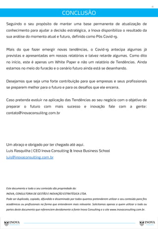 CONCLUSÃO
18
Seguindo o seu propósito de manter uma base permanente de atualização de
conhecimento para ajudar a decisão estratégica, a Inova disponibiliza o resultado da
sua análise do momento atual e futuro, definido como Pós Covid-19.
Mais do que fazer emergir novas tendências, o Covid-19 antecipa algumas já
previstas e apresentadas em nossos relatórios e talvez retarde algumas. Como dito
no início, este é apenas um White Paper e não um relatório de Tendências. Ainda
estamos no meio do furacão e o cenário futuro ainda está se desenhando.
Desejamos que seja uma forte contribuição para que empresas e seus profissionais
se preparem melhor para o futuro e para os desafios que ele encerra.
Caso pretenda evoluir na aplicação das Tendências ao seu negócio com o objetivo de
preparar o futuro com mais sucesso e inovação fale com a gente:
contato@inovaconsulitng.com.br
Um abraço e obrigado por ter chegado até aqui.
Luis Rasquilha | CEO Inova Consulting & Inova Business School
luis@inovaconsulting.com.br
Este documento e todo o seu conteúdo são propriedade da:
INOVA, CONSULTORIA DE GESTÃO E INOVAÇÃO ESTRATÉGICA LTDA.
Pode ser duplicado, copiado, difundido e disseminado por todos quantos pretenderem utilizar o seu conteúdo para fins
acadêmicos ou profissionais na forma que entenderem mais relevante. Solicitamos apenas a quem utilizar o todo ou
partes deste documento que referenciem devidamente a fonte Inova Consulting e o site www.inovaconsulting.com.br.
 