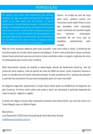 INTRODUÇÃO
4
Quem, na virada de ano de 2019
para 2020, poderia prever um
momento como este? Esta é uma
das questões mais colocadas
neste momento de transformação
que estamos vivenciado,
resultado de um vírus que se
espalhou rapidamente pelo
mundo.
De repente, tudo mudou! Não esperávamos que seríamos
atingidos por algo que estava acontecendo tão longe, tão
rápido! E aí, tudo aquilo que era normal... é́ normal
trabalharmos, é́ normal fazermos reunião, e irmos para escola
estudar, ir ao shopping e ao cinema, ao mercado e sairmos para
comer fora, é normal... é normal, até o momento em que não é
mais, e criaram as tais das barreiras não farmacológicas, que
restringem basicamente o convívio social, que é exatamente o
que nos diferencia como seres humanos. A relação humana,
deixou de ser normal e passou a ser um problema!
Não há uma resposta objetiva para esta questão, mas uma coisa é certa: a dinâmica de
transformação do mundo não é apenas tecnológica. É bem mais profunda e nesse contexto
talvez fosse previsível que aos primeiros sinais recebidos sobre a origem e gênese do vírus
se antecipasse que muita coisa mudaria.
Este documento resulta da análise e observação atenta do fenômeno Covid-19, não do
ponto de vista médico, mas do ponto de vista do DNA da Inova: quais impactos futuros e
quais as tendências principais deverão emergir no pós pandemia (sim, porque ela passará
e quando isso acontecer há que estar preparado para um novo normal)?
As páginas seguintes apresentam a visão Inova sobre quais as tendências emergentes do
pós Covid-19. A forma como cada uma pode e deve ser abordada e aplicada depende de
cada empresa, negócio e região.
E talvez em alguns meses seja necessário atualizar este documento, por isso ele não é um
Trend Report mas um White Paper.
Boa leitura,
Luis Rasquilha | CEO Inova Consulting & Inova Business School
luis@inovaconsulting.com.br
 