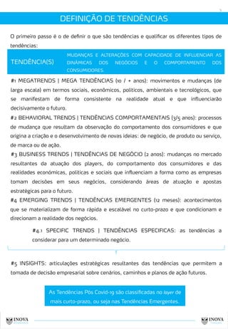 DEFINIÇÃO DE TENDÊNCIAS
5
TENDÊNCIA(S)
MUDANÇAS E ALTERAÇÕES COM CAPACIDADE DE INFLUENCIAR AS
DINÂMICAS DOS NEGÓCIOS E O COMPORTAMENTO DOS
CONSUMIDORES.
#1 MEGATRENDS | MEGA TENDÊNCIAS (10 / + anos): movimentos e mudanças (de
larga escala) em termos sociais, econômicos, políticos, ambientais e tecnológicos, que
se manifestam de forma consistente na realidade atual e que influenciarão
decisivamente o futuro.
#2 BEHAVIORAL TRENDS | TENDÊNCIAS COMPORTAMENTAIS (3/5 anos): processos
de mudança que resultam da observação do comportamento dos consumidores e que
origina a criação e o desenvolvimento de novas ideias: de negócio, de produto ou serviço,
de marca ou de ação.
#3 BUSINESS TRENDS | TENDÊNCIAS DE NEGÓCIO (2 anos): mudanças no mercado
resultantes da atuação dos players, do comportamento dos consumidores e das
realidades económicas, politicas e sociais que influenciam a forma como as empresas
tomam decisões em seus negócios, considerando áreas de atuação e apostas
estratégicas para o futuro.
#5 INSIGHTS: articulações estratégicas resultantes das tendências que permitem a
tomada de decisão empresarial sobre cenários, caminhos e planos de ação futuros.
#4 EMERGING TRENDS | TENDÊNCIAS EMERGENTES (12 meses): acontecimentos
que se materializam de forma rápida e escalável no curto-prazo e que condicionam e
direcionam a realidade dos negócios.
#4.1 SPECIFIC TRENDS | TENDÊNCIAS ESPECIFICAS: as tendências a
considerar para um determinado negócio.
O primeiro passo é o de definir o que são tendências e qualificar os diferentes tipos de
tendências:
As Tendências Pós Covid-19 são classificadas no layer de
mais curto-prazo, ou seja nas Tendências Emergentes.
 
