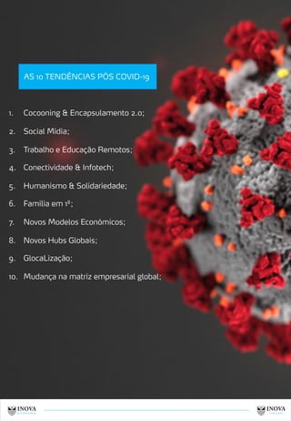 7
AS 10 TENDÊNCIAS PÓS COVID-19
1. Cocooning & Encapsulamento 2.0;
2. Social Mídia;
3. Trabalho e Educação Remotos;
4. Conectividade & Infotech;
5. Humanismo & Solidariedade;
6. Família em 1º;
7. Novos Modelos Económicos;
8. Novos Hubs Globais;
9. GlocaLização;
10. Mudança na matriz empresarial global;
 