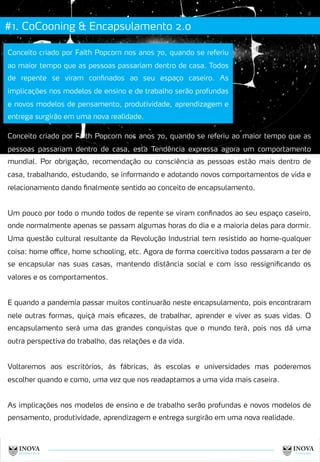#1. CoCooning & Encapsulamento 2.0
8
Conceito criado por Faith Popcorn nos anos 70, quando se referiu
ao maior tempo que as pessoas passariam dentro de casa. Todos
de repente se viram confinados ao seu espaço caseiro. As
implicações nos modelos de ensino e de trabalho serão profundas
e novos modelos de pensamento, produtividade, aprendizagem e
entrega surgirão em uma nova realidade.
Conceito criado por Faith Popcorn nos anos 70, quando se referiu ao maior tempo que as
pessoas passariam dentro de casa, esta Tendência expressa agora um comportamento
mundial. Por obrigação, recomendação ou consciência as pessoas estão mais dentro de
casa, trabalhando, estudando, se informando e adotando novos comportamentos de vida e
relacionamento dando finalmente sentido ao conceito de encapsulamento.
Um pouco por todo o mundo todos de repente se viram confinados ao seu espaço caseiro,
onde normalmente apenas se passam algumas horas do dia e a maioria delas para dormir.
Uma questão cultural resultante da Revolução Industrial tem resistido ao home-qualquer
coisa: home oﬃce, home schooling, etc. Agora de forma coercitiva todos passaram a ter de
se encapsular nas suas casas, mantendo distância social e com isso ressignificando os
valores e os comportamentos.
E quando a pandemia passar muitos continuarão neste encapsulamento, pois encontraram
nele outras formas, quiçá mais eficazes, de trabalhar, aprender e viver as suas vidas. O
encapsulamento será uma das grandes conquistas que o mundo terá, pois nos dá uma
outra perspectiva do trabalho, das relações e da vida.
Voltaremos aos escritórios, às fábricas, às escolas e universidades mas poderemos
escolher quando e como, uma vez que nos readaptamos a uma vida mais caseira.
As implicações nos modelos de ensino e de trabalho serão profundas e novos modelos de
pensamento, produtividade, aprendizagem e entrega surgirão em uma nova realidade.
 