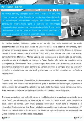 #2. Social Mídia
As mídias sociais, lideradas pelas redes sociais, das mais conhecidas às mais
desconhecidas, são hoje eixo crítico na vida de todos. Para estarem informados, para
conversar com outros, ocupar o tempo ou como mero entretenimento. Há quem diga que
mídias e redes sociais são a mesma coisa; há quem afirme que são duas coisas
completamente diferentes. Mídias Sociais são espaços para a distribuição de conteúdo,
gratuito ou não, e divulgação de marcas; e Redes Sociais são canais de relacionamento
entre pessoas. É onde você faz e cultiva amigos. Porém em praticamente todas as atuais
plataformas digitais você pode comprar ou vender produtos e serviços, criar ou consumir
conteúdo e se relacionar com que você gosta e por isso os dois conceitos se confundem
muitas vezes.
O poder da co-criação e disponibilização de conteúdos por todos quantos navegam nesta
imensa web tem contribuído decisivamente para o aumento de informação disponível e
para os níveis de transparência globais. Do outro lado da moeda nunca como agora tanta
Fake News ou noticias de verdades parciais têm sido produzidas e divulgadas.
O mundo conectado nas redes já era uma realidade. Agora só ganhou novo alento para
estar “vivo” nesta imensidão de informação, na busca do conhecimento mais completo e
atual sobre os temas. Com mais pessoas conectadas maior será o impacto e a
disseminação das informações. Todos são hoje consumidores e produtores de conteúdos. E
isso muda radicalmente a forma como os líderes de opinião (pessoas ou empresas) são
vistos afetando a sua credibilidade e reputação.
As mídias sociais, lideradas pelas redes sociais são hoje eixo
crítico na vida de todos. O poder da co-criação e disponibilização
de conteúdos por todos quantos navegam nesta imensa web tem
contribuído decisivamente para o aumento de informação
disponível e para os níveis de transparência globais. E isso muda
radicalmente a forma como os líderes de opinião (pessoas ou
empresas) são vistos afetando a sua credibilidade reputação.
9
 