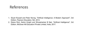 References
1. Stuart Russell and Peter Norvig, "Artificial Intelligence: A Modern Approach", 3rd
Edition, Pearson Education, NA, 2013.
2. Elaine Rich, Kelvin Knight and Shivashankar B Nair, "Artificial Intelligence", 3rd
Edition, McGraw Hill Education Private Limited, India, 2017.
 