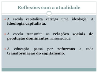 Reflexões com a atualidade
 A escola capitalista carrega uma ideologia. A
ideologia capitalista.
 A escola transmite as relações sociais de
produção dominantes na sociedade.
 A educação passa por reformas a cada
transformação do capitalismo.
 