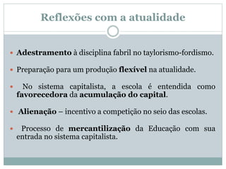  Adestramento à disciplina fabril no taylorismo-fordismo.
 Preparação para um produção flexível na atualidade.
 No sistema capitalista, a escola é entendida como
favorecedora da acumulação do capital.
 Alienação – incentivo a competição no seio das escolas.
 Processo de mercantilização da Educação com sua
entrada no sistema capitalista.
Reflexões com a atualidade
 