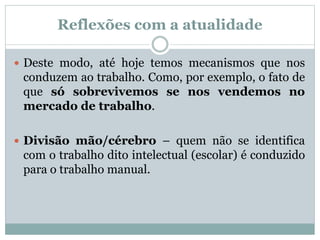  Deste modo, até hoje temos mecanismos que nos
conduzem ao trabalho. Como, por exemplo, o fato de
que só sobrevivemos se nos vendemos no
mercado de trabalho.
 Divisão mão/cérebro – quem não se identifica
com o trabalho dito intelectual (escolar) é conduzido
para o trabalho manual.
Reflexões com a atualidade
 