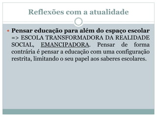 Reflexões com a atualidade
 Pensar educação para além do espaço escolar
=> ESCOLA TRANSFORMADORA DA REALIDADE
SOCIAL, EMANCIPADORA. Pensar de forma
contrária é pensar a educação com uma configuração
restrita, limitando o seu papel aos saberes escolares.
 