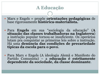 A Educação
 Marx e Engels = propõe orientações pedagógicas de
base rigorosamente histórica-materialista.
 Para Engels em sua “sociologia da educação” (A
situação das classes trabalhadoras na Inglaterra)
a instrução popular tornou-se insuficiente. Os operários
lutam pra conquistar as primeiras leis sobre a instrução.
Há uma denúncia das condições de precariedade
típicas da escola para o povo.
 Para Marx e Engels (A ideologia Alemã e Manifesto do
Partido Comunista) – a educação é estritamente
dependente da sociedade, da classe dominante.
 