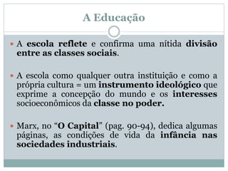 A Educação
 A escola reflete e confirma uma nítida divisão
entre as classes sociais.
 A escola como qualquer outra instituição e como a
própria cultura = um instrumento ideológico que
exprime a concepção do mundo e os interesses
socioeconômicos da classe no poder.
 Marx, no “O Capital” (pag. 90-94), dedica algumas
páginas, as condições de vida da infância nas
sociedades industriais.
 