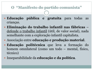 O “Manifesto do partido comunista”
 Educação pública e gratuita para todas as
crianças.
 Eliminação do trabalho infantil nas fábricas –
defende o trabalho infantil (útil, de valor social), nada
semelhante com a exploração infantil capitalista.
 Associação entre educação e produção material.
 Educação politécnica que leva a formação do
homem omnilateral (como um todo – mental, físico,
técnico)
 Inseparabilidade da educação e da política.
 