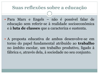 Suas reflexões sobre a educação
 Para Marx e Engels – não é possível falar de
educação sem referir-se à realidade socioeconômica
e à luta de classes que a caracteriza e sustenta.
 A proposta educativa de ambos desenvolve-se em
torno do papel fundamental atribuído ao trabalho
no âmbito escolar, um trabalho produtivo, ligado à
fábrica e, através dela, à sociedade no seu conjunto.
 