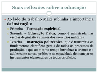 Suas reflexões sobre a educação
 Ao lado do trabalho Marx sublinha a importância
da instrução:
 Primeira – Formação espiritual
 Segunda – Educação física, como é ministrada nas
escolas de ginástica através dos exercícios militares.
 Terceira – Instrução politécnica, que é transmitia os
fundamentos científicos gerais de todos os processos de
produção, e que ao mesmo tempo introduza a criança e o
adolescente no uso prático e na capacidade de manejar os
instrumentos elementares de todos os ofícios.
 