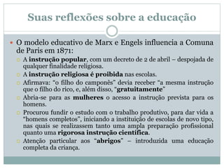 Suas reflexões sobre a educação
 O modelo educativo de Marx e Engels influencia a Comuna
de Paris em 1871:
 A instrução popular, com um decreto de 2 de abril – despojada de
qualquer finalidade religiosa.
 A instrução religiosa é proibida nas escolas.
 Afirmava: “o filho do camponês” devia receber “a mesma instrução
que o filho do rico, e, além disso, “gratuitamente”
 Abria-se para as mulheres o acesso a instrução prevista para os
homens.
 Procurou fundir o estudo com o trabalho produtivo, para dar vida a
“homens completos”, iniciando a instituição de escolas de novo tipo,
nas quais se realizassem tanto uma ampla preparação profissional
quanto uma rigorosa instrução científica.
 Atenção particular aos “abrigos” – introduzida uma educação
completa da criança.
 