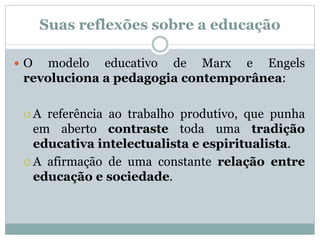 Suas reflexões sobre a educação
 O modelo educativo de Marx e Engels
revoluciona a pedagogia contemporânea:
 A referência ao trabalho produtivo, que punha
em aberto contraste toda uma tradição
educativa intelectualista e espiritualista.
 A afirmação de uma constante relação entre
educação e sociedade.
 