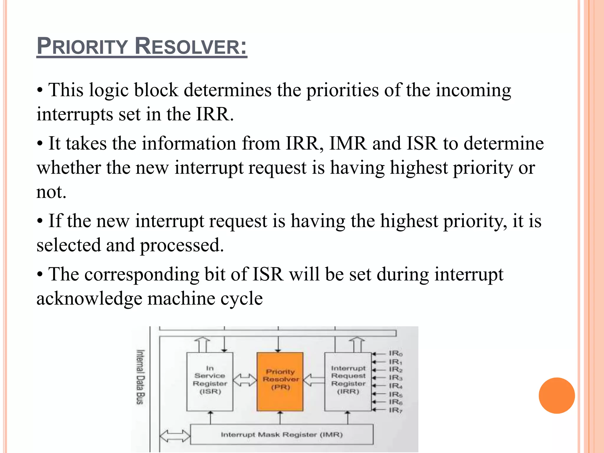PRIORITY RESOLVER:
• This logic block determines the priorities of the incoming
interrupts set in the IRR.
• It takes the information from IRR, IMR and ISR to determine
whether the new interrupt request is having highest priority or
not.
• If the new interrupt request is having the highest priority, it is
selected and processed.
• The corresponding bit of ISR will be set during interrupt
acknowledge machine cycle
 