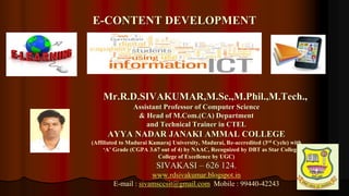 1
Mr.R.D.SIVAKUMAR,M.Sc.,M.Phil.,M.Tech.,
Assistant Professor of Computer Science
& Head of M.Com.(CA) Department
and Technical Trainer in CTEL
AYYA NADAR JANAKI AMMAL COLLEGE
(Affiliated to Madurai Kamaraj University, Madurai, Re-accredited (3rd Cycle) with
‘A’ Grade (CGPA 3.67 out of 4) by NAAC, Recognized by DBT as Star College and
College of Excellence by UGC)
SIVAKASI – 626 124.
www.rdsivakumar.blogspot.in
E-mail : sivamsccsit@gmail.com Mobile : 99440-42243
E-CONTENT DEVELOPMENT
 