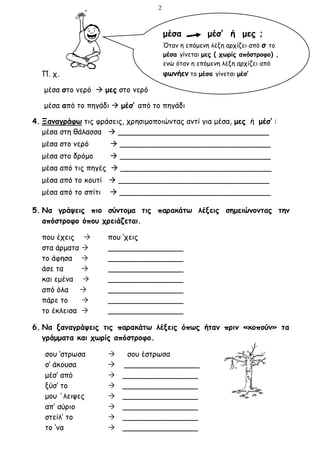 2
Π. χ.
μέσα στο νερό  μες στο νερό
μέσα από το πηγάδι  μέσ’ από το πηγάδι
4. Ξαναγράφω τις φράσεις, χρησιμοποιώντας αντί για μέσα, μες ή μέσ’ :
μέσα στη θάλασσα  ________________________________
μέσα στο νερό  ________________________________
μέσα στο δρόμο  ________________________________
μέσα από τις πηγές  ________________________________
μέσα από το κουτί  ________________________________
μέσα από το σπίτι  ________________________________
5. Να γράψεις πιο σύντομα τις παρακάτω λέξεις σημειώνοντας την
απόστροφο όπου χρειάζεται.
που έχεις  που ‘χεις
στα άρματα  ________________
το άφησα  ________________
άσε τα  ________________
και εμένα  ________________
από όλα  ________________
πάρε το  ________________
το έκλεισα  ________________
6. Να ξαναγράψεις τις παρακάτω λέξεις όπως ήταν πριν «κοπούν» τα
γράμματα και χωρίς απόστροφο.
σου ‘στρωσα  σου έστρωσα
σ’ άκουσα  ________________
μέσ’ από  ________________
ξύσ’ το  ________________
μου ΄λειψες  ________________
απ’ αύριο  ________________
στείλ’ το  ________________
το ‘να  ________________
μέσα μέσ’ ή μες ;
Όταν η επόμενη λέξη αρχίζει από σ το
μέσα γίνεται μες ( χωρίς απόστροφο) ,
ενώ όταν η επόμενη λέξη αρχίζει από
φωνήεν το μέσα γίνεται μέσ’
 