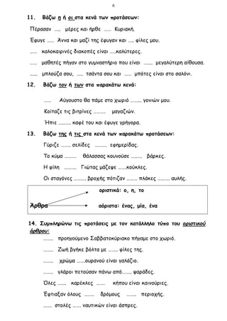 6
11. Βάζω η ή οι στα κενά των προτάσεων:
Πέρασαν ….. μέρες και ήρθε …… Κυριακή.
Έφυγε …… Άννα και μαζί της έφυγαν και ….. φίλες μου.
…… καλοκαιρινές διακοπές είναι …..καλύτερες.
…… μαθητές πήγαν στο γυμναστήριο που είναι ….... μεγαλύτερη αίθουσα.
…... μπλούζα σου, ….. τσάντα σου και …… μπότες είναι στο σαλόνι.
12. Βάζω τον ή των στα παρακάτω κενά:
…… Αύγουστο θα πάμε στο χωριό ……... γονιών μου.
Κοίταζε τις βιτρίνες ………. μαγαζιών.
Ήπιε …..….. καφέ του και έφυγε γρήγορα.
13. Βάζω της ή τις στα κενά των παρακάτω προτάσεων:
Γύριζε …….. σελίδες ………. εφημερίδας.
Το κύμα …….… θάλασσας κουνούσε …..…. βάρκες.
Η φίλη ………. Γιώτας μάζεψε …….κούκλες.
Οι σταγόνες ………. βροχής πότιζαν ……… πλάκες ………. αυλής.
οριστικά: ο, η, το
Άρθρα αόριστα: ένας, μία, ένα
14. Συμπληρώνω τις προτάσεις με τον κατάλληλο τύπο του οριστικού
άρθρου:
…….. προηγούμενο Σαββατοκύριακο πήγαμε στο χωριό.
…….. Ζωή βγήκε βόλτα με …….. φίλες της.
…….. χρώμα …….ουρανού είναι γαλάζιο.
…….. γλάροι πετούσαν πάνω από…….. ψαράδες.
Όλες ….... καρέκλες ……. κήπου είναι καινούριες.
Έφτιαξαν όλους …….. δρόμους …….. περιοχής.
……. στολές ……. ναυτικών είναι άσπρες.
 