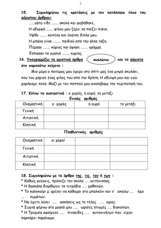 7
15. Συμπληρώνω τις προτάσεις με τον κατάλληλο τύπο του
αόριστου άρθρου:
…….γάτα είδε …….. σκύλο και φοβήθηκε.
Η αδερφή …….. φίλου μου ξέρει να παίζει πιάνο.
Ήρθε …….. κοπέλα και έκατσε δίπλα μου.
Η μπάλα είναι ……… παιδιού από την άλλη τάξη.
Πέρασε …….. κύριος και άφησε …….. γράμμα.
Έσπασαν τα γυαλιά ……… κυρίας.
16. Υπογραμμίζω τα οριστικά άρθρα και τα αόριστα
στο παρακάτω κείμενο :
Μια μέρα ο πατέρας μου έφερε στο σπίτι μας ένα μικρό σκυλάκι,
που του χάρισε ένας φίλος του από την Κρήτη. Η αδελφή μου και εγώ
χαρήκαμε πολύ. Μαζί με τον παππού μου αναλάβαμε την περιποίησή του.
17. Κλίνω τα ουσιαστικά : ο χορός, η ουρά, το μετάξι
Ενικός αριθμός
Ονομαστική ο χορός η ουρά το μετάξι
Γενική
Αιτιατική
Κλητική
Πληθυντικός αριθμός
18. Συμπληρώνω με το άρθρο της, τις, τον ή των :
* Καθώς φεύγεις, πρόσεξε τον σκύλο ….. γειτόνισσας.
* Η δασκάλα διορθώνει τα τετράδια …… μαθητών.
* Το καλοκαίρι μ’ αρέσει να κάθομαι στο μπαλκόνι και ν’ ακούω …. ήχο
…. κυμάτων.
* Να έχετε λύσει ….. ασκήσεις ως το τέλος ….. ώρας.
* Συχνά φέρνω στο μυαλό μου ….. ωραίες στιγμές ….. διακοπών.
* Η Τροχαία αφαίρεσε ….. πινακίδες ….. αυτοκινήτων που είχαν
παρκάρει παράνομα.
Ονομαστική οι χοροί
Γενική
Αιτιατική
Κλητική
κυκλώνω
 