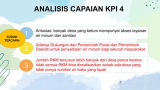 ANALISIS CAPAIAN KPI 4
1
2
3
Jumlah RKM tersusun lebih banyak dari desa pasca karena
tidak semua RKM bisa direalisasikan sebab ada desa yang
tidak punya sumber air baku yang layak
Adanya Dukungan dari Pemerintah Pusat dan Pemerintah
Daerah untuk penyediaan air minum bagi seluruh masyarakat
Antusias: banyak desa yang belum mempunyai akses layanan
air minum dan sanitasi
SUDAH
TERCAPAI
 