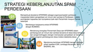 STRATEGI KEBERLANJUTAN SPAM
PERDESAAN
Memperkuat eksistensi KPSPAMS sebagai organisasi/wadah partisipasi
masyarakat dalam pengelolaan air minum dan sanitasi di Perdesaan: melalui
peningkatan kapasitas dan kompetensi baik oleh Pemerintah maupun Pemda
setempat
01
Membangun kerjasama antara KPSPAMS
dengan BUMDES.
02
Mendorong sinergitas Pemerintah Desa dan KPSPAMS dalam
pembangunan air minum dan sanitasi terutama di desa-desa tertinggal
dan sangat tertinggal;( dengan memasukan penyediaan air bersih ke
dalam program pembangunan desa melalui tatakelola desa)
03
Mendorong kemitraan KPSPAMS dengan berbagai
pihak (swasta=CSR; Lembaga Keuangan; NGO;
BAZNAS, dsb.
04
 
