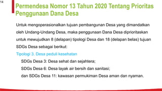 Permendesa Nomor 13 Tahun 2020 Tentang Prioritas
Penggunaan Dana Desa
Untuk mengoperasionalkan tujuan pembangunan Desa yang dimandatkan
oleh Undang-Undang Desa, maka penggunaan Dana Desa diprioritaskan
untuk mewujudkan 8 (delapan) tipologi Desa dan 18 (delapan belas) tujuan
SDGs Desa sebagai berikut:
Tipologi 3. Desa peduli kesehatan
SDGs Desa 3: Desa sehat dan sejahtera;
SDGs Desa 6: Desa layak air bersih dan sanitasi;
dan SDGs Desa 11: kawasan permukiman Desa aman dan nyaman.
14
 