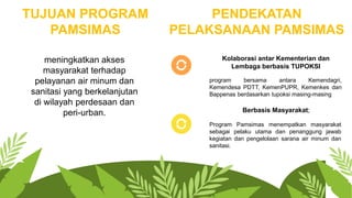 TUJUAN PROGRAM
PAMSIMAS
meningkatkan akses
masyarakat terhadap
pelayanan air minum dan
sanitasi yang berkelanjutan
di wilayah perdesaan dan
peri-urban.
PENDEKATAN
PELAKSANAAN PAMSIMAS
program bersama antara Kemendagri,
Kemendesa PDTT, KemenPUPR, Kemenkes dan
Bappenas berdasarkan tupoksi masing-masing
Kolaborasi antar Kementerian dan
Lembaga berbasis TUPOKSI
Program Pamsimas menempatkan masyarakat
sebagai pelaku utama dan penanggung jawab
kegiatan dan pengelolaan sarana air minum dan
sanitasi.
Berbasis Masyarakat;
 