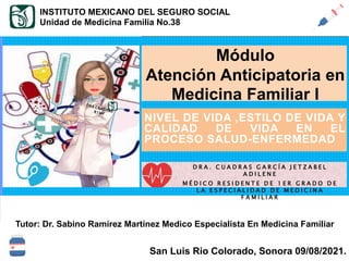 SALUD - ENFERMEDAD
Tutor: Dr. Sabino Ramírez Martínez Medico Especialista En Medicina Familiar
San Luis Rio Colorado, Sonora 09/08/2021.
NIVEL DE VIDA ,ESTILO DE VIDA Y
CALIDAD DE VIDA EN EL
PROCESO SALUD-ENFERMEDAD
INSTITUTO MEXICANO DEL SEGURO SOCIAL
Unidad de Medicina Familia No.38
Módulo
Atención Anticipatoria en
Medicina Familiar I
D R A . C U A D R A S G A R C Í A J E T Z A B E L
A D I L E N E
M É D I C O R E S I D E N T E D E 1 E R G R A D O D E
L A E S P E C I A L I D A D D E M E D I C I N A
F A M I L I A R
 