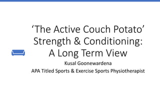 ‘The Active Couch Potato’
Strength & Conditioning:
A Long Term View
Kusal Goonewardena
APA Titled Sports & Exercise Sports Physiotherapist
 