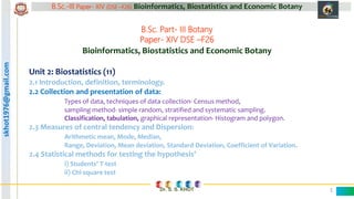 skhot1976@gmail.com B.Sc.-III Paper- XIV (DSE –F26) Bioinformatics, Biostatistics and Economic Botany
Dr. S. S. KHOT 1
B.Sc. Part- III Botany
Paper- XIV DSE –F26
Bioinformatics, Biostatistics and Economic Botany
Unit 2: Biostatistics (11)
2.2 Collection and presentation of data:
Types of data, techniques of data collection- Census method,
sampling method- simple random, stratified and systematic sampling.
Classification, tabulation, graphical representation- Histogram and polygon.
 