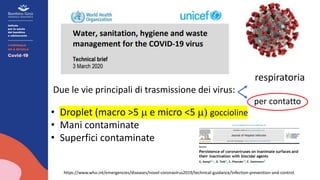https://www.who.int/emergencies/diseases/novel-coronavirus2019/technical-guidance/infection-prevention-and-control.
respiratoria
Due le vie principali di trasmissione dei virus:
per contatto
• Droplet (macro >5 m e micro <5 m) goccioline
• Mani contaminate
• Superfici contaminate
 