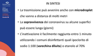IN SINTESI
• La trasmissione può avvenire anche con microdroplet
che vanno a distanza di molti metri
• La sopravvivenza dei coronavirus su alcune superfici
può essere lunga (giorni)
• L’inattivazione è facilmente raggiunta entro 1 minuto
utilizzando i comuni disinfettanti quali ipoclorito di
sodio 1:100 (varechina diluita) o etanolo al 70%
 