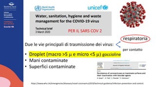 https://www.who.int/emergencies/diseases/novel-coronavirus2019/technical-guidance/infection-prevention-and-control.
respiratoria
Due le vie principali di trasmissione dei virus:
per contatto
• Droplet (macro >5 m e micro <5 m) goccioline
• Mani contaminate
• Superfici contaminate
PER IL SARS COV 2
 