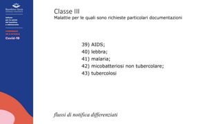 Classe III
Malattie per le quali sono richieste particolari documentazioni
39) AIDS;
40) lebbra;
41) malaria;
42) micobatteriosi non tubercolare;
43) tubercolosi
flussi di notifica differenziati
 