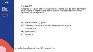 Classe IV
Malattie per le quali alla segnalazione del singolo caso da parte del medico
deve seguire la segnalazione dell'unità sanitaria locale solo quando si
verificano focolai epidemici
44) dermatofitosi (tigna);
45) infezioni, tossinfezioni ed infestazioni di origine
alimentare;
46) pediculosi;
47) scabbia
segnalazione da medico a ASL entro 24 ore
 