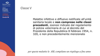 Classe V
Malattie infettive e diffusive notificate all'unità
sanitaria locale e non comprese nelle classi
precedenti, zoonosi indicate dal regolamento
di polizia veterinaria di cui al decreto del
Presidente della Repubblica 8 febbraio 1954, n.
320, e non precedentemente menzionato
per queste malattie le ASL compilano un riepilogo a fine anno
 