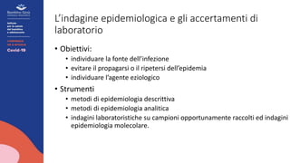 L’indagine epidemiologica e gli accertamenti di
laboratorio
• Obiettivi:
• individuare la fonte dell’infezione
• evitare il propagarsi o il ripetersi dell’epidemia
• individuare l’agente eziologico
• Strumenti
• metodi di epidemiologia descrittiva
• metodi di epidemiologia analitica
• indagini laboratoristiche su campioni opportunamente raccolti ed indagini d
epidemiologia molecolare.
 