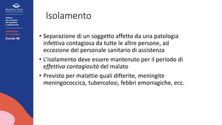 Isolamento
• Separazione di un soggetto affetto da una patologia
infettiva contagiosa da tutte le altre persone, ad
eccezione del personale sanitario di assistenza
• L’isolamento deve essere mantenuto per il periodo di
effettiva contagiosità del malato
• Previsto per malattie quali difterite, meningite
meningococcica, tubercolosi, febbri emorragiche, ecc.
 