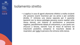 Isolamento stretto
• si applica in caso di agenti altamente infettivi o molto virulenti
che possono essere trasmessi per via aerea o per contatto
diretto. E’ richiesta una stanza separata per il paziente
(pazienti con la stessa patologia possono essere ospitati nella
stessa stanza), con sistema di ventilazione a pressione
negativa, possibilmente dotata di anticamera, e con porte con
chiusura a tenuta, nonché l’uso di mezzi di barriera ed
indumenti protettivi, comprese le maschere dotate di
respiratori, per tutte le persone che entrano nella stanza.
 