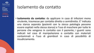 Isolamento da contatto
• Isolamento da contatto: da applicare in caso di infezioni meno
virulente, trasmesse per contatto diretto o semidiretto. E’ indicata
una stanza separata (pazienti con la stessa patologia possono
essere ospitati nella stessa stanza) e l’uso di maschere per tutte le
persone che vengono in contatto con il paziente; i guanti sono
indicati nel caso di manipolazione o contatto con materiali
contaminati e l’uso di grembiuli in caso di possibilità di
insudiciamento.
 