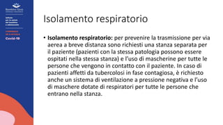 Isolamento respiratorio
• Isolamento respiratorio: per prevenire la trasmissione per via
aerea a breve distanza sono richiesti una stanza separata per
il paziente (pazienti con la stessa patologia possono essere
ospitati nella stessa stanza) e l’uso di mascherine per tutte le
persone che vengono in contatto con il paziente. In caso di
pazienti affetti da tubercolosi in fase contagiosa, è richiesto
anche un sistema di ventilazione a pressione negativa e l’uso
di maschere dotate di respiratori per tutte le persone che
entrano nella stanza.
 