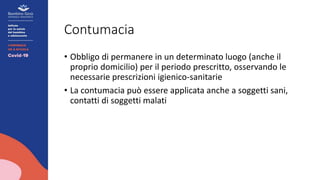 Contumacia
• Obbligo di permanere in un determinato luogo (anche il
proprio domicilio) per il periodo prescritto, osservando le
necessarie prescrizioni igienico-sanitarie
• La contumacia può essere applicata anche a soggetti sani,
contatti di soggetti malati
 
