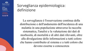 Sorveglianza epidemiologica:
definizione
La sorveglianza è l'osservazione continua della
distribuzione e dell'andamento dell'incidenza di una
malattia in una popolazione attraverso la raccolta
sistematica, l'analisi e la valutazione dei dati di
morbosità, di mortalità e di altri dati rilevanti, oltre
alla divulgazione delle informazioni a tutti coloro
che hanno contribuito al sistema e a tutti coloro che
devono esserne a conoscenza
 