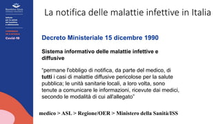 La notifica delle malattie infettive in Italia
Decreto Ministeriale 15 dicembre 1990
Sistema informativo delle malattie infettive e
diffusive
“permane l'obbligo di notifica, da parte del medico, di
tutti i casi di malattie diffusive pericolose per la salute
pubblica; le unità sanitarie locali, a loro volta, sono
tenute a comunicare le informazioni, ricevute dai medici,
secondo le modalità di cui all'allegato”
medico > ASL > Regione/OER > Ministero della Sanità/ISS
 